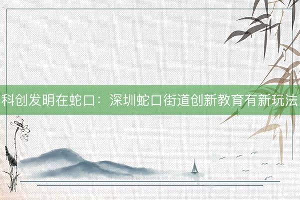科创发明在蛇口：深圳蛇口街道创新教育有新玩法