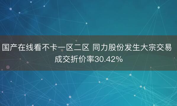 国产在线看不卡一区二区 同力股份发生大宗交易 成交折价率30.42%