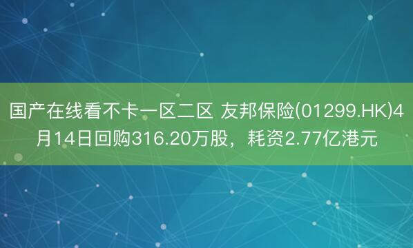 国产在线看不卡一区二区 友邦保险(01299.HK)4月14日回购316.20万股，耗资2.77亿港元