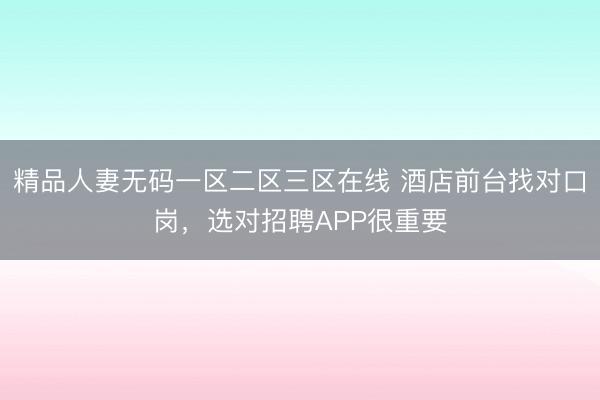 精品人妻无码一区二区三区在线 酒店前台找对口岗，选对招聘APP很重要