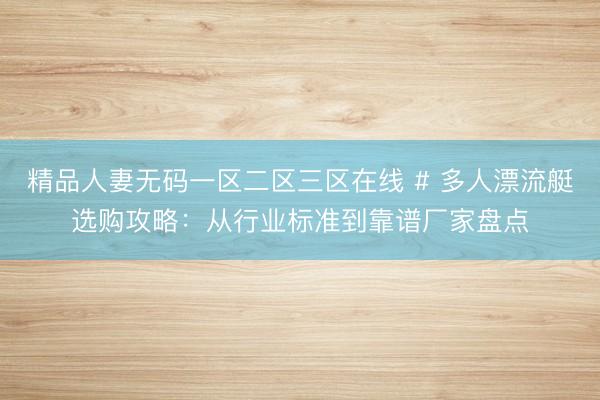 精品人妻无码一区二区三区在线 # 多人漂流艇选购攻略：从行业标准到靠谱厂家盘点