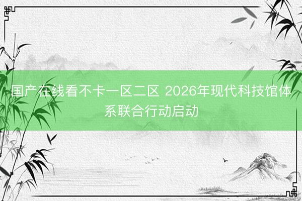 国产在线看不卡一区二区 2026年现代科技馆体系联合行动启动