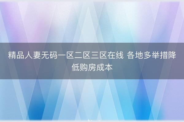 精品人妻无码一区二区三区在线 各地多举措降低购房成本