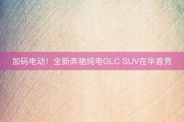 加码电动！全新奔驰纯电GLC SUV在华首秀
