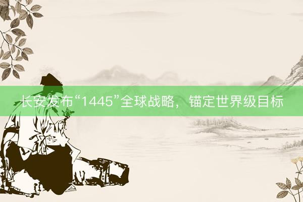 长安发布“1445”全球战略，锚定世界级目标