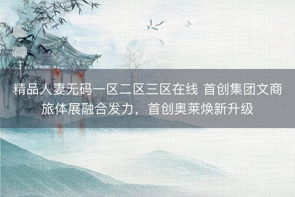 精品人妻无码一区二区三区在线 首创集团文商旅体展融合发力，首创奥莱焕新升级