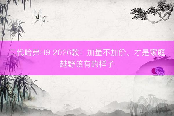 二代哈弗H9 2026款：加量不加价、才是家庭越野该有的样子