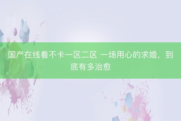 国产在线看不卡一区二区 一场用心的求婚，到底有多治愈