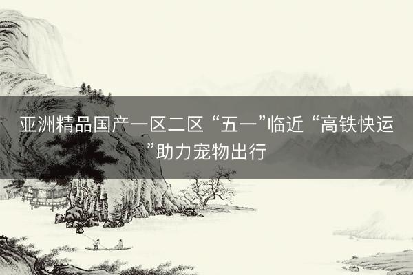 亚洲精品国产一区二区 “五一”临近 “高铁快运”助力宠物出行