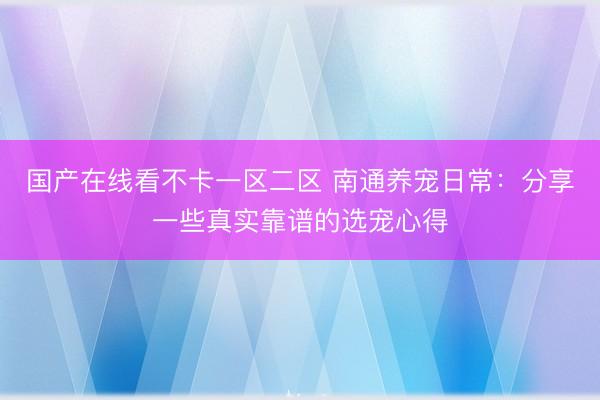 国产在线看不卡一区二区 南通养宠日常：分享一些真实靠谱的选宠心得