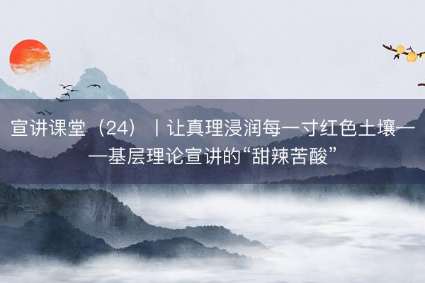 宣讲课堂（24）丨让真理浸润每一寸红色土壤——基层理论宣讲的“甜辣苦酸”