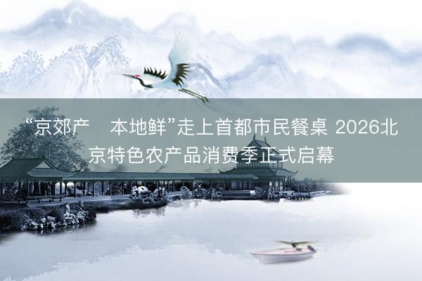 “京郊产・本地鲜”走上首都市民餐桌 2026北京特色农产品消费季正式启幕