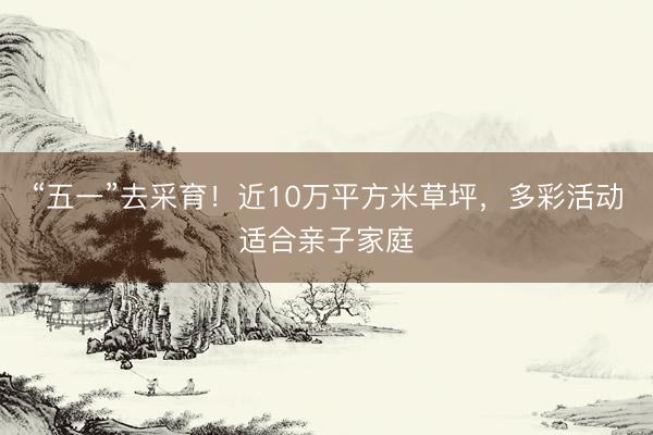 “五一”去采育！近10万平方米草坪，多彩活动适合亲子家庭