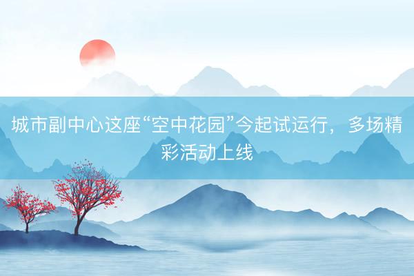 城市副中心这座“空中花园”今起试运行，多场精彩活动上线