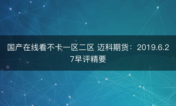 国产在线看不卡一区二区 迈科期货：2019.6.27早评精要