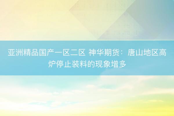 亚洲精品国产一区二区 神华期货：唐山地区高炉停止装料的现象增多