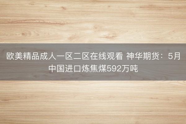 欧美精品成人一区二区在线观看 神华期货：5月中国进口炼焦煤592万吨