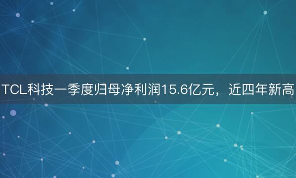 TCL科技一季度归母净利润15.6亿元，近四年新高