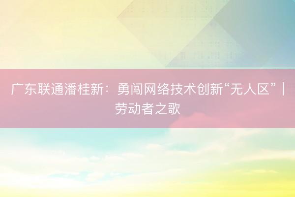 广东联通潘桂新：勇闯网络技术创新“无人区”｜劳动者之歌