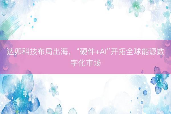 达卯科技布局出海，“硬件+AI”开拓全球能源数字化市场