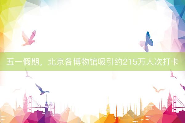 五一假期，北京各博物馆吸引约215万人次打卡