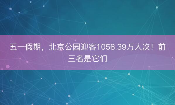 五一假期，北京公园迎客1058.39万人次！前三名是它们