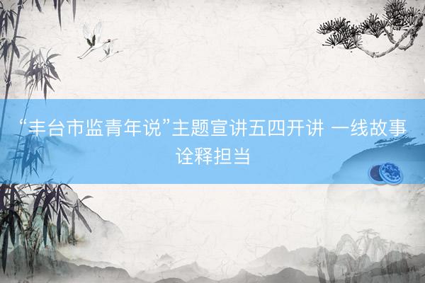 “丰台市监青年说”主题宣讲五四开讲 一线故事诠释担当
