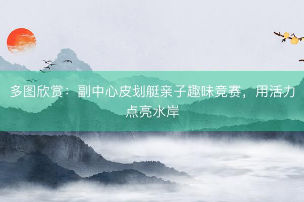 多图欣赏：副中心皮划艇亲子趣味竞赛，用活力点亮水岸