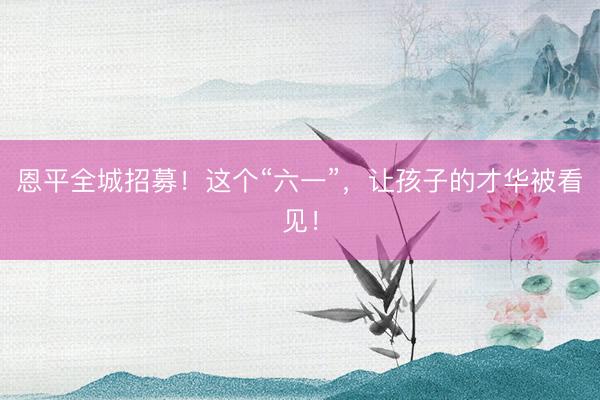恩平全城招募！这个“六一”，让孩子的才华被看见！