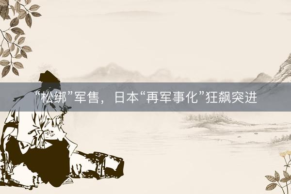 “松绑”军售，日本“再军事化”狂飙突进