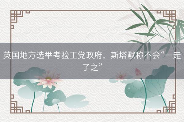 英国地方选举考验工党政府，斯塔默称不会“一走了之”