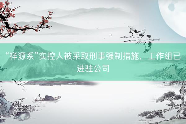 “祥源系”实控人被采取刑事强制措施,工作组已进驻公司