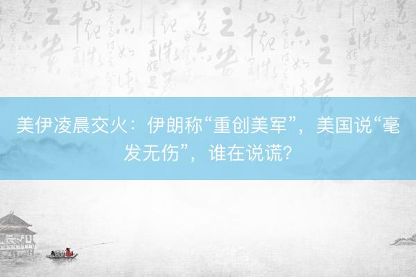 美伊凌晨交火：伊朗称“重创美军”，美国说“毫发无伤”，谁在说谎？
