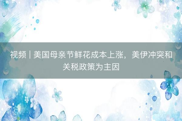 视频 | 美国母亲节鲜花成本上涨，美伊冲突和关税政策为主因
