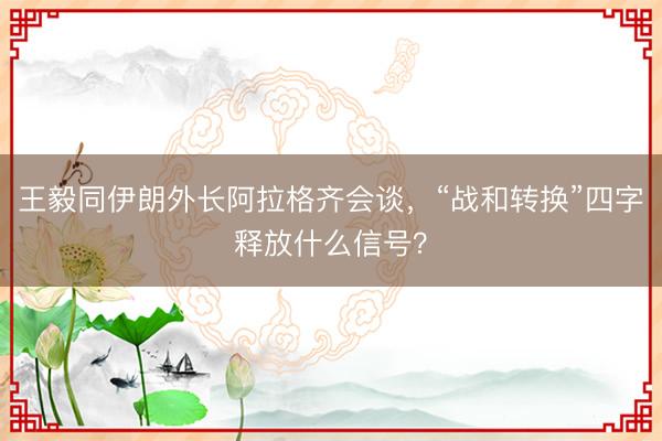 王毅同伊朗外长阿拉格齐会谈，“战和转换”四字释放什么信号？