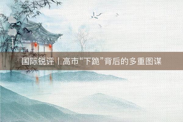 国际锐评丨高市“下跪”背后的多重图谋