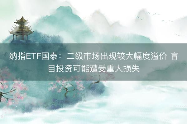 纳指ETF国泰：二级市场出现较大幅度溢价 盲目投资可能遭受重大损失