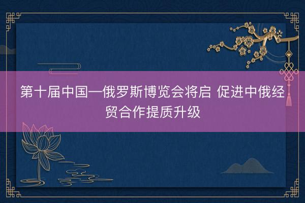 第十届中国—俄罗斯博览会将启 促进中俄经贸合作提质升级