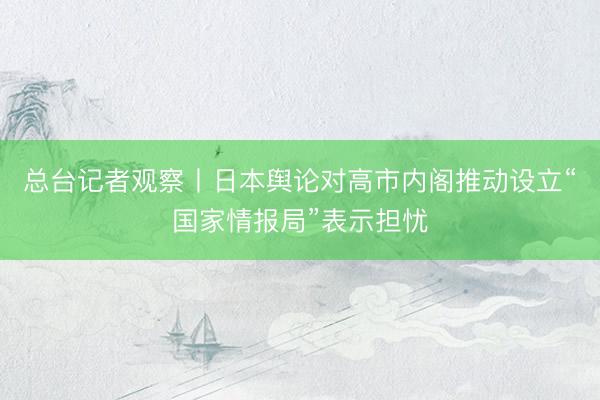 总台记者观察丨日本舆论对高市内阁推动设立“国家情报局”表示担忧