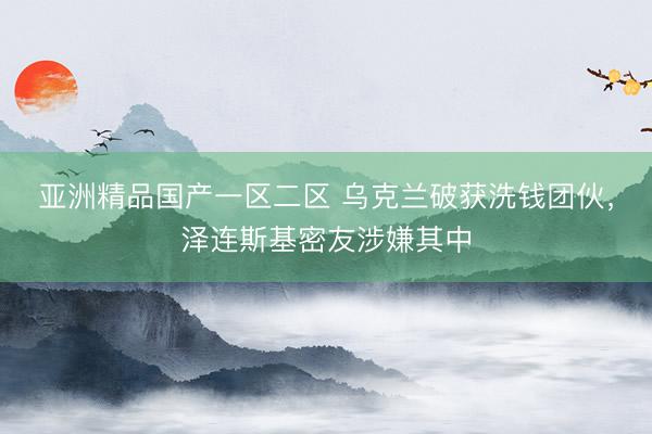 亚洲精品国产一区二区 乌克兰破获洗钱团伙，泽连斯基密友涉嫌其中