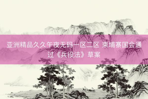 亚洲精品久久午夜无码一区二区 柬埔寨国会通过《兵役法》草案