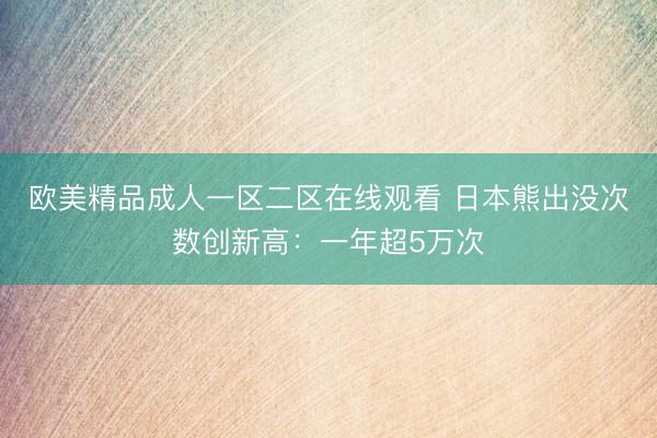 欧美精品成人一区二区在线观看 日本熊出没次数创新高：一年超5万次