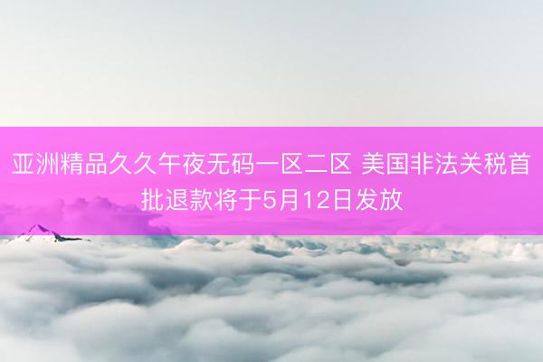 亚洲精品久久午夜无码一区二区 美国非法关税首批退款将于5月12日发放