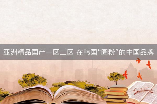 亚洲精品国产一区二区 在韩国“圈粉”的中国品牌