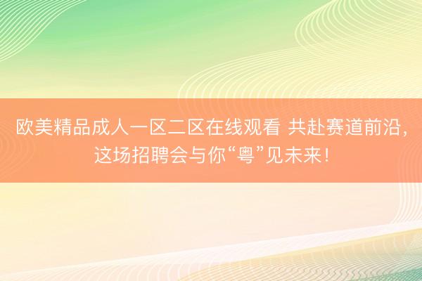 欧美精品成人一区二区在线观看 共赴赛道前沿，这场招聘会与你“粤”见未来！