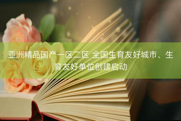 亚洲精品国产一区二区 全国生育友好城市、生育友好单位创建启动