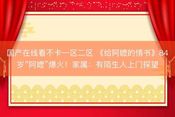 国产在线看不卡一区二区 《给阿嬷的情书》84岁“阿嬷”爆火！家属：有陌生人上门探望
