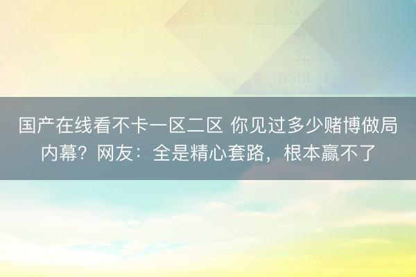 国产在线看不卡一区二区 你见过多少赌博做局内幕？网友：全是精心套路，根本赢不了
