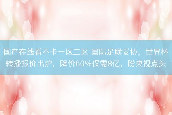 国产在线看不卡一区二区 国际足联妥协，世界杯转播报价出炉，降价60%仅需8亿，盼央视点头