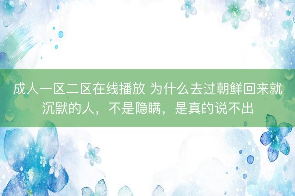 成人一区二区在线播放 为什么去过朝鲜回来就沉默的人，不是隐瞒，是真的说不出